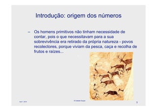 Introdução: origem dos números

                – Os homens primitivos não tinham necessidade de
                  contar, pois o que necessitavam para a sua
                  sobrevivência era retirado da própria natureza - povos
                  recolectores, porque viviam da pesca, caça e recolha de
                  frutos e raízes...
                                             l




                                        © Celeste Duque
April 1, 2010
                                                                        3
 