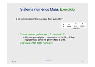 Sistema numérico Maia: Exercício

    – E os números seguintes consegue dizer quais são?



                                                                        (Imenes, 2002)




                • Os dois pontos, podiam ser o 2... mas não é!
                     – Repare que na figura com números de 1 a 19 o dois é
                       representado com dois pontos lado a lado.
                • Quais são então estes números?




                                           © Celeste Duque
April 1, 2010
                                                                                         34
 
