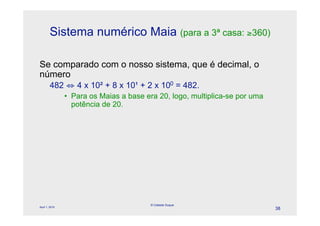 Sistema numérico Maia (para a 3ª casa: "360)

Se comparado com o nosso sistema, que é decimal, o
número
        482 # 4 x 10" + 8 x 10$ + 2 x 100 = 482.
                • Para os Maias a base era 20, logo, multiplica-se por uma
                  potência de 20.




                                         © Celeste Duque
April 1, 2010
                                                                             38
 