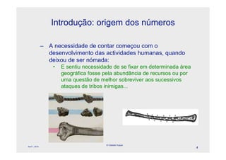 Introdução: origem dos números

                – A necessidade de contar começou com o
                  desenvolvimento das actividades humanas, quando
                  deixou de ser nómada:
                    •   E sentiu necessidade de se fixar em determinada área
                        geográfica fosse pela abundância de recursos ou por
                        uma questão de melhor sobreviver aos sucessivos
                                              l
                        ataques de tribos inimigas...




                                          © Celeste Duque
April 1, 2010
                                                                               4
 