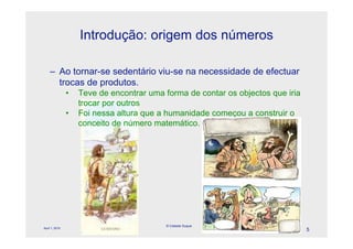 Introdução: origem dos números

    – Ao tornar-se sedentário viu-se na necessidade de efectuar
      trocas de produtos.
                •   Teve de encontrar uma forma de contar os objectos que iria
                    trocar por outros
                •   Foi nessa altura que a humanidade começou a construir o
                    conceito de número matemático.
                                             l




                                          © Celeste Duque
April 1, 2010
                                                                                 5
 
