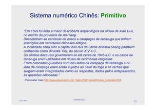 Sistema numérico Chinês: Primitivo

       “Em 1899 foi feita a maior descoberta arqueológica na aldeia de Xiao Dun,
       no distrito da província de An-Yang.
       Descobriram-se centenas de ossos e carapaças de tartaruga que tinham
       inscrições em caracteres chineses antigos.
       A localidade tinha sido a capital dos reis da última dinastia Shang (também
       conhecida como dinastia Yin), do século XIV a.C..
       Os últimos doze reis governaram ali até cerca de 1045 a.C. e os ossos de
       tartaruga eram utilizados em rituais de cerimónias religiosas.
       Eram colocadas questões num dos lados da carapaça da tartaruga e no
       lado da carapaça eram então sujeitos ao calor do fogo e as rachas que
       surgiam eram interpretadas como as respostas, dadas pelos antepassados,
       às questões colocadas.”
         (Para saber mais: http://www.gap-system.org/~history/HistTopics/Chinese_numerals.html)




                                                    © Celeste Duque
April 1, 2010
                                                                                                  51
 