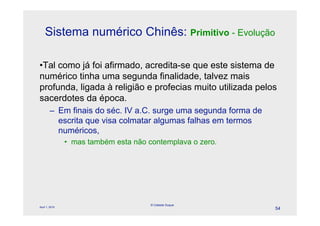 Sistema numérico Chinês: Primitivo - Evolução

•Tal como já foi afirmado, acredita-se que este sistema de
numérico tinha uma segunda finalidade, talvez mais
profunda, ligada à religião e profecias muito utilizada pelos
sacerdotes da época.
        – Em finais do séc. IV a.C. surge uma segunda forma de
          escrita que visa colmatar algumas falhas em termos
          numéricos,
                • mas também esta não contemplava o zero.




                                       © Celeste Duque
April 1, 2010
                                                                 54
 