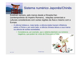 Sistema numérico Japonês/Chinês

Existiram sempre, pelo menos desde a Dinastia Han
(contemporâneo do Império Romano), relações comerciais e
culturais consideráveis com outras regiões da Ásia e mesmo com a
Europa.
     – A ciência Indiana e, mais tarde, a ciência árabe tiveram influência
       sobre a China e, por outro lado, a ciência chinesa deixou a sua marca
       na ciência de outras sociedades.
                • Considera-se, por exemplo, que o sistema decimal e os números
                  negativos, que podem ter vindo da China para a Índia.




                                          © Celeste Duque
April 1, 2010
                                                                                  57
 