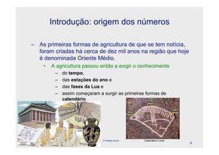 Introdução: origem dos números

    – As primeiras formas de agricultura de que se tem notícia,
      foram criadas há cerca de dez mil anos na região que hoje
      é denominada Oriente Médio.
                •   A agricultura passou então a exigir o conhecimento
                     –   do tempo,
                     –   das estações do ano le
                     –   das fases da Lua e
                     –   assim começaram a surgir as primeiras formas de
                         calendário.




April 1, 2010
                                           © Celeste Duque    Calendário Lunar
                                                                                 6
 