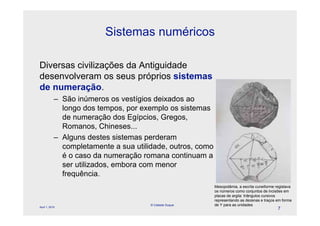 Sistemas numéricos

Diversas civilizações da Antiguidade
desenvolveram os seus próprios sistemas
de numeração.
            – São inúmeros os vestígios deixados ao
              longo dos tempos, por exemplo os sistemas
                                          l
              de numeração dos Egípcios, Gregos,
              Romanos, Chineses...
            – Alguns destes sistemas perderam
              completamente a sua utilidade, outros, como
              é o caso da numeração romana continuam a
              ser utilizados, embora com menor
              frequência.
                                                            Mesopotâmia, a escrita cuneiforme registava
                                                            os números como conjuntos de incisões em
                                                            placas de argila: triângulos cursivos
                                                            representando as dezenas e traços em forma
April 1, 2010
                                       © Celeste Duque      de Y para as unidades
                                                                                               7
 
