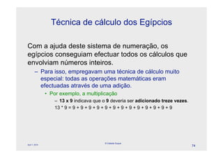Técnica de cálculo dos Egípcios

Com a ajuda deste sistema de numeração, os
egípcios conseguiam efectuar todos os cálculos que
envolviam números inteiros.
        – Para isso, empregavam uma técnica de cálculo muito
          especial: todas as operações matemáticas eram
          efectuadas através de uma adição.
                • Por exemplo, a multiplicação
                    – 13 x 9 indicava que o 9 deveria ser adicionado treze vezes.
                    13 * 9 = 9 + 9 + 9 + 9 + 9 + 9 + 9 + 9 + 9 + 9 + 9 + 9 + 9




                                          © Celeste Duque
April 1, 2010
                                                                                    74
 