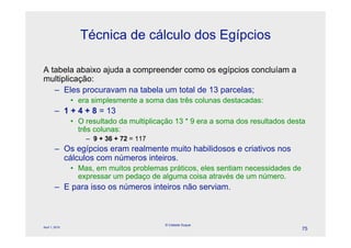 Técnica de cálculo dos Egípcios

A tabela abaixo ajuda a compreender como os egípcios concluíam a
multiplicação:
   – Eles procuravam na tabela um total de 13 parcelas;
                • era simplesmente a soma das três colunas destacadas:
        – 1 + 4 + 8 = 13
                • O resultado da multiplicação 13 * 9 era a soma dos resultados desta
                  três colunas:
                    – 9 + 36 + 72 = 117
        – Os egípcios eram realmente muito habilidosos e criativos nos
          cálculos com números inteiros.
                • Mas, em muitos problemas práticos, eles sentiam necessidades de
                  expressar um pedaço de alguma coisa através de um número.
        – E para isso os números inteiros não serviam.



                                           © Celeste Duque
April 1, 2010
                                                                                    75
 