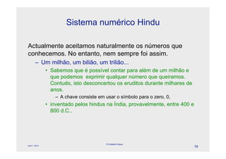 Sistema numérico Hindu

Actualmente aceitamos naturalmente os números que
conhecemos. No entanto, nem sempre foi assim.
        – Um milhão, um bilião, um trilião...
                • Sabemos que é possível contar para além de um milhão e
                  que podemos exprimir qualquer número que queiramos.
                  Contudo, isto desconcertou os eruditos durante milhares de
                  anos.
                    – A chave consiste em usar o símbolo para o zero, 0,
                • inventado pelos hindus na Índia, provavelmente, entre 400 e
                  800 d.C..




                                           © Celeste Duque
April 1, 2010
                                                                                78
 
