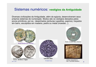 Sistemas numéricos: vestígios da Antiguidade
Diversas civilizações da Antiguidade, além da egípcia, desenvolveram seus
próprios sistemas de numeração. Muitos são os vestígios deixados pelos
povos primitivos, por ex.: desenhados (pinturas rupestres, papiros), traçados
em barro, esculpidos em madeira, pedra ou metal (moedas...).




                                                                   Moeda Chinesa, época Medieval
                Moeda Romana com 1700 anos




   Época Ptolomaica, esfinge de Alexandre “O   Calendário Maia
   Grande”, 323-305 a.C - Egipto                                    Tablete mesopotâmico.
                                                 © Celeste Duque
April 1, 2010                                                       Foto: The British Museum.
                                                                                                   8
 