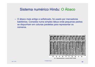 Sistema numérico Hindu: O Ábaco

        – O ábaco mais antigo e sofisticado, foi usado por mercadores
          babilónios. Consistia numa simples tábua onde pequenas pedras
          se dispunham em colunas paralelas para representar os
          números.




                                                     Ex.: Representando o número 6302715408

                                   © Celeste Duque
April 1, 2010
                                                                                              80
 