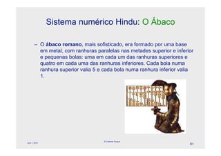 Sistema numérico Hindu: O Ábaco

        – O ábaco romano, mais sofisticado, era formado por uma base
          em metal, com ranhuras paralelas nas metades superior e inferior
          e pequenas bolas: uma em cada um das ranhuras superiores e
          quatro em cada uma das ranhuras inferiores. Cada bola numa
          ranhura superior valia 5 e cada bola numa ranhura inferior valia
          1.




                                    © Celeste Duque
April 1, 2010
                                                                        81
 
