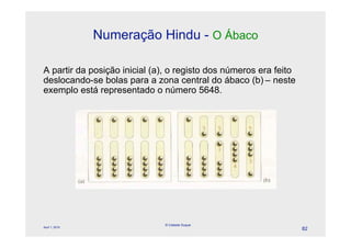 Numeração Hindu - O Ábaco

A partir da posição inicial (a), o registo dos números era feito
deslocando-se bolas para a zona central do ábaco (b) – neste
exemplo está representado o número 5648.




                              © Celeste Duque
April 1, 2010
                                                                   82
 