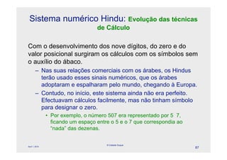 Sistema numérico Hindu: Evolução das técnicas
                                    de Cálculo

Com o desenvolvimento dos nove dígitos, do zero e do
valor posicional surgiram os cálculos com os símbolos sem
o auxílio do ábaco.
        – Nas suas relações comerciais com os árabes, os Hindus
          terão usado esses sinais numéricos, que os árabes
          adoptaram e espalharam pelo mundo, chegando à Europa.
        – Contudo, no início, este sistema ainda não era perfeito.
          Efectuavam cálculos facilmente, mas não tinham símbolo
          para designar o zero.
                • Por exemplo, o número 507 era representado por 5 7,
                  ficando um espaço entre o 5 e o 7 que correspondia ao
                  “nada” das dezenas.

                                        © Celeste Duque
April 1, 2010
                                                                          87
 