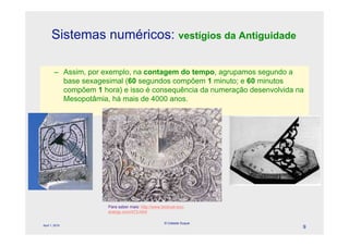 Sistemas numéricos: vestígios da Antiguidade

        – Assim, por exemplo, na contagem do tempo, agrupamos segundo a
          base sexagesimal (60 segundos compõem 1 minuto; e 60 minutos
          compõem 1 hora) e isso é consequência da numeração desenvolvida na
          Mesopotâmia, há mais de 4000 anos.




                      Para saber mais: http://www.biotrust-eco-
                      energy.com/473.html

                                                    © Celeste Duque
April 1, 2010
                                                                           9
 
