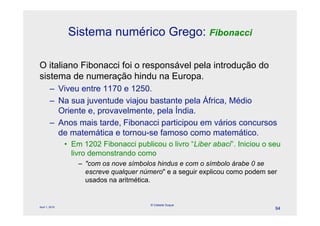 Sistema numérico Grego: Fibonacci

O italiano Fibonacci foi o responsável pela introdução do
sistema de numeração hindu na Europa.
        – Viveu entre 1170 e 1250.
        – Na sua juventude viajou bastante pela África, Médio
          Oriente e, provavelmente, pela Índia.
        – Anos mais tarde, Fibonacci participou em vários concursos
          de matemática e tornou-se famoso como matemático.
                • Em 1202 Fibonacci publicou o livro “Liber abaci”. Iniciou o seu
                  livro demonstrando como
                    – "com os nove símbolos hindus e com o símbolo árabe 0 se
                      escreve qualquer número" e a seguir explicou como podem ser
                      usados na aritmética.


                                          © Celeste Duque
April 1, 2010
                                                                                94
 
