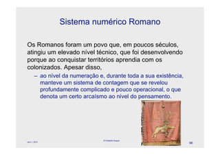 Sistema numérico Romano

Os Romanos foram um povo que, em poucos séculos,
atingiu um elevado nível técnico, que foi desenvolvendo
porque ao conquistar territórios aprendia com os
colonizados. Apesar disso,
        – ao nível da numeração e, durante toda a sua existência,
          manteve um sistema de contagem que se revelou
          profundamente complicado e pouco operacional, o que
          denota um certo arcaísmo ao nível do pensamento.




                                  © Celeste Duque
April 1, 2010
                                                                    96
 