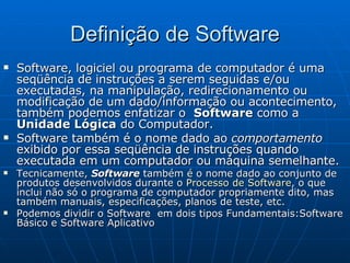 Definição de Software Software, logiciel ou programa de computador é uma seqüência de instruções a serem seguidas e/ou executadas, na manipulação, redirecionamento ou modificação de um dado/informação ou acontecimento, também podemos enfatizar o  Software  como a  Unidade Lógica  do Computador. Software também é o nome dado ao  comportamento  exibido por essa seqüência de instruções quando executada em um computador ou máquina semelhante. Tecnicamente,  Software  também é o nome dado ao conjunto de produtos desenvolvidos durante o  Processo de Software , o que inclui não só o programa de computador propriamente dito, mas também manuais, especificações, planos de teste, etc. Podemos dividir o Software  em dois tipos Fundamentais:Software Básico e Software Aplicativo 