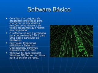 Software Básico Constitui um conjunto de programas projetados para coordenar as atividades e funções do hardware e de vários programas que rodam no computador  O software básico é projetado para determinada CPU e para uma classe particular de hardware. Exemplos: Programas utilitários e Sistemas Operacionais, Sistemas Operacionais de rede. Windows XP (operacional) Windows NT/Server  ou Linux para (Servidor de rede). 