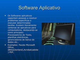 Software Aplicativo  Os Softwares aplicativos capacitam pessoas a resolver problemas específicos e executar determinadas tarefas. Existem literalmente centenas de aplicativos para computadores, destacando-se como principais: Processadores de Texto, planilhas eletrônicas, gerenciadores de banco de dados etc..  Exemplos: Pacote Microsoft Office, dBAse(borland),Acrobat(adobe) PDF,  