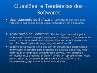 Questões  e Tendências dos Softwares Licenciamento de Software :  Consiste no controle pelo Fabricante das cópias distribuídas, tentando evitar a pirataria. Atualização de Software:  São Serviços prestados pelos fabricantes, visando sempre aprimorar e melhorar o funcionamento para o usuário, normalmente disponibilizados periodicamente via web. Ex. Atualizações de segurança do Windows XP  Suporte ao Software: Teria que ser um serviço que desse toda a informação necessária para o usuário do produto adquirido, hoje nem todas as empresas prestam esse serviço, nem sempre o fornecedor está presente, preferem contratar representantes locais para o suporte, passando assim a licença do produto para o representante, agir como se fosse o fabricante. 