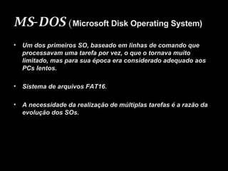 MS-DOS   ( Microsoft Disk Operating System) Um dos primeiros SO, baseado em linhas de comando que processavam uma tarefa por vez, o que o tornava muito limitado, mas para sua época era considerado adequado aos PCs lentos. Sistema de arquivos FAT16. A necessidade da realização de múltiplas tarefas é a razão da evolução dos SOs. 
