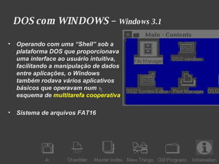 DOS com WINDOWS –  Windows 3.1 Operando com uma “Shell” sob a plataforma DOS que proporcionava uma interface ao usuário intuitiva, facilitando a manipulação de dados entre aplicações, o Windows também rodava vários aplicativos básicos que operavam num esquema de   multitarefa cooperativa Sistema de arquivos FAT16 