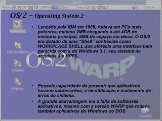 OS/2 –  Operating System 2 Lançado pela IBM em 1988, rodava em PCs mais potentes, mínimo 2MB chegando à até 4GB de memória principal, 5MB de espaço em disco. O OS/2 era dotado de uma “Shell” conhecida como WORKPLACE SHELL que oferecia uma interface bem parecida com a do Windows 3.1, seu sistema de arquivos é o HPFS. Possuía capacidade de prevenir que aplicativos fossem sobrescritos, e identificação e isolamento de erros do sistema. A grande desvantagem era a falta de softwares aplicativos, mesmo com a versão WARP que rodava também aplicativos do Windows ou DOS. 