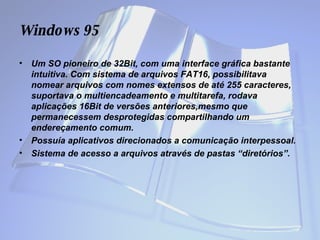 Windows  95 Um SO pioneiro de 32Bit, com uma interface gráfica bastante intuitiva. Com sistema de arquivos FAT16, possibilitava nomear arquivos com nomes extensos de até 255 caracteres, suportava o multiencadeamento e multitarefa, rodava aplicações 16Bit de versões anteriores,mesmo que permanecessem desprotegidas compartilhando um endereçamento comum.  Possuía aplicativos direcionados a comunicação interpessoal.  Sistema de acesso a arquivos através de pastas “diretórios”. 