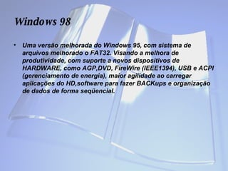 Windows  98 Uma versão melhorada do Windows 95, com sistema de arquivos melhorado o FAT32. Visando a melhora de produtividade, com suporte a novos dispositivos de HARDWARE, como AGP,DVD, FireWire (IEEE1394), USB e ACPI (gerenciamento de energia), maior agilidade ao carregar aplicações do HD,software para fazer BACKups e organização de dados de forma seqüencial. 