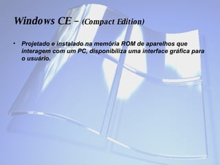 Windows  CE –  (Compact Edition) Projetado e instalado na memória ROM de aparelhos que interagem com um PC, disponibiliza uma interface gráfica para o usuário.  