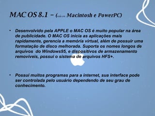 MAC OS 8.1 –  ( roda em  Macintosh e PowerPC) Desenvolvido pela APPLE o MAC OS é muito popular na área de publicidade. O MAC OS inicia as aplicações mais rapidamente, gerencia a memória virtual, além de possuir uma formatação de disco melhorada. Suporta os nomes longos de arquivos  do Windows95, e dispositivos de armazenamento removíveis, possui o sistema de arquivos HFS+. Possui muitos programas para a internet, sua interface pode ser controlada pelo usuário dependendo de seu grau de conhecimento. 
