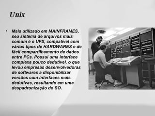Unix Mais utilizado em MAINFRAMES, seu sistema de arquivos mais comum é o UFS, compatível com vários tipos de HARDWARES e de fácil compartilhamento de dados entre PCs. Possui uma interface complexa pouco dedutível, o que levou empresas desenvolvedoras de softwares a disponibilizar versões com interfaces mais dedutivas, resultando em uma despadronização do SO.  