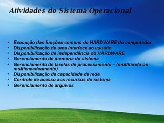 Atividades do Sistema Operacional  Execução das funções comuns do HARDWARE do computador Disponibilização de uma interface ao usuário  Disponibilização de independência do HARDWARE Gerenciamento de memória do sistema  Gerenciamento de tarefas de processamento – (multitarefa ou multiencadeamento) Disponibilização de capacidade de rede Controle de acesso aos recursos do sistema Gerenciamento de arquivos 