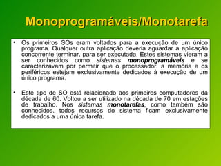 Monoprogramáveis/Monotarefa Os primeiros SOs eram voltados para a execução de um único programa. Qualquer outra aplicação deveria aguardar a aplicação concorrente terminar, para ser executada. Estes sistemas vieram a ser conhecidos como  sistemas  monoprogramáveis   e se caracterizavam por permitir que o processador, a memória e os periféricos estejam exclusivamente dedicados à execução de um único programa. Este tipo de SO está relacionado aos primeiros computadores da década de 60. Voltou a ser utilizado na década de 70 em estações de trabalho. Nos  sistemas  monotarefas , como também são conhecidos, todos recursos do sistema ficam exclusivamente dedicados a uma única tarefa. 