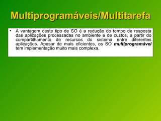 Multiprogramáveis/Multitarefa A vantagem deste tipo de SO é a redução do tempo de resposta das aplicações processadas no ambiente e de custos, a partir do compartilhamento de recursos do sistema entre diferentes aplicações. Apesar de mais eficientes, os SO  multiprogramável  tem implementação muito mais complexa. 