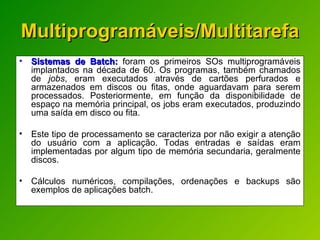 Multiprogramáveis/Multitarefa Sistemas de Batch:  foram os primeiros SOs multiprogramáveis implantados na década de 60. Os programas, também chamados de  jobs , eram executados através de cartões perfurados e armazenados em discos ou fitas, onde aguardavam para serem processados. Posteriormente, em função da disponibilidade de espaço na memória principal, os jobs eram executados, produzindo uma saída em disco ou fita. Este tipo de processamento se caracteriza por não exigir a atenção do usuário com a aplicação. Todas entradas e saídas eram implementadas por algum tipo de memória secundaria, geralmente discos.  Cálculos numéricos, compilações, ordenações e backups são exemplos de aplicações batch. 