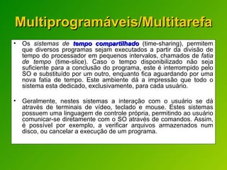 Multiprogramáveis/Multitarefa Os  sistemas de  tempo compartilhado  (time-sharing), permitem que diversos programas sejam executados a partir da divisão de tempo do processador em pequenos intervalos, chamados de  fatia de tempo  (time-slice). Caso o tempo disponibilizado não seja suficiente para a conclusão do programa, este é interrompido pelo SO e substituído por um outro, enquanto fica aguardando por uma nova fatia de tempo. Este ambiente dá a impressão que todo o sistema esta dedicado, exclusivamente, para cada usuário. Geralmente, nestes sistemas a interação com o usuário se dá através de terminais de vídeo, teclado e mouse. Estes sistemas possuem uma linguagem de controle própria, permitindo ao usuário comunicar-se diretamente com o SO através de comandos. Assim, é possível por exemplo, a verificar arquivos armazenados num disco, ou cancelar a execução de um programa. 