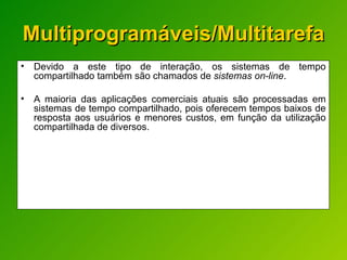 Multiprogramáveis/Multitarefa Devido a este tipo de interação, os sistemas de tempo compartilhado também são chamados de  sistemas on-line .  A maioria das aplicações comerciais atuais são processadas em sistemas de tempo compartilhado, pois oferecem tempos baixos de resposta aos usuários e menores custos, em função da utilização compartilhada de diversos. 