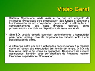 Visão Geral Sistema Operacional nada mais é do que um conjunto de instruções executadas pelo processador. Sua função é controlar o funcionamento de um computador, gerenciando a utilização e o compartilhamento dos seus diversos recursos, como processadores, memórias e dispositivos de entrada e saída. Sem SO, usuário deveria conhecer profundamente o computador para poder interagir com ele. Implicaria em trabalho lento e com possibilidade de erros. A diferença entre um SO e aplicações convencionais é a maneira como as rotinas são executadas em função do tempo. O SO não tem início, meio e fim como as aplicações. Dependem de eventos assíncronos. Também pode ser chamado de Programa monitor, Executivo, supervisor ou Controlador.  