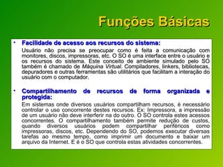 Funções Básicas Facilidade de acesso aos recursos do sistema:  Usuário não precisa se preocupar como é feita a comunicação com monitores, discos, impressoras, etc. O SO é uma interface entre o usuário e os recursos do sistema. Este conceito de ambiente simulado pelo SO também é chamado de  Máquina Virtual . Compiladores, linkers, bibliotecas, depuradores e outras ferramentas são utilitários que facilitam a interação do usuário com o computador. Compartilhamento de recursos de forma organizada e protegida:   Em sistemas onde diversos usuários compartilham recursos, é necessário controlar o uso concorrente destes recursos. Ex: Impressora, a impressão de um usuário não deve interferir na do outro. O SO controla estes acessos concorrentes. O compartilhamento também permite redução de custos, quando diversos usuários podem compartilhar periféricos como impressoras, discos, etc. Dependendo do SO, podemos executar diversas tarefas ao mesmo tempo, como imprimir um documento e baixar um arquivo da Internet.  E é o SO que controla estas atividades concorrentes. 