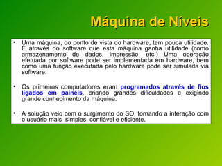 Máquina de Níveis Uma máquina, do ponto de vista do hardware, tem pouca utilidade. É através do software que esta máquina ganha utilidade (como armazenamento de dados, impressão, etc.) Uma operação efetuada por software pode ser implementada em hardware, bem como uma função executada pelo hardware pode ser simulada via software. Os primeiros computadores eram  programados através de fios ligados em painéis , criando grandes dificuldades e exigindo grande conhecimento da máquina. A solução veio com o surgimento do SO, tornando a interação com o usuário mais  simples, confiável e eficiente. 