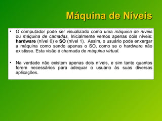 Máquina de Níveis O computador pode ser visualizado como uma  máquina de níveis  ou  máquina de camadas.  Inicialmente vemos apenas dois níveis:  hardware  (nível 0) e  SO  (nível 1).  Assim, o usuário pode enxergar a máquina como sendo apenas o SO, como se o hardware não existisse. Esta visão é chamada de  máquina virtual . Na verdade não existem apenas dois níveis, e sim tanto quantos forem necessários para adequar o usuário às suas diversas aplicações. 