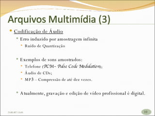 Codificação de Áudio Erro induzido por amostragem infinita Ruído de Quantização Exemplos de sons amostrados: Telefone ( PCM – Pulse Code Modulation ); Áudio de CDs; MP 3  – Compressão de até dez vezes. Atualmente, gravação e edição de vídeo profissional é digital. 26/05/09   17:23 