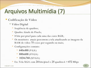 Codificação de Vídeo Vídeo Digital Seqüência de quadros; Quadro: Grade de Pixels; 8 bits por pixel para cada uma das cores RGB; Os monitores  atuais percorrem a tela atualizando as imagens da RAM de vídeo  75  vezes por segundo ou mais; Configurações comuns:  640x480  (VGA) 800x600  (SVGA) 1024x768  (XVGA) Ex: Tela XGA com  24  bits/pixel e  25  quadros/s =  472  Mbps 26/05/09   17:23 