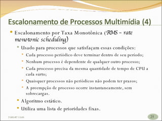 Escalonamento por Taxa Monotônica ( RMS – rate monotonic scheduling) Usado para processos que satisfaçam essas condições: Cada processo periódico deve terminar dentro de seu período; Nenhum processo é dependente de qualquer outro processo; Cada processo precisa da mesma quantidade de tempo de CPU a cada surto; Quaisquer processos não periódicos não podem ter prazos; A preempção de processo ocorre instantaneamente, sem sobrecargas. Algoritmo estático. Utiliza uma lista de prioridades fixas. 26/05/09   17:23 
