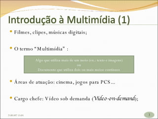 Filmes, clipes, músicas digitais; O termo “Multimídia” : Áreas de atuação: cinema, jogos para PCS... Cargo chefe: Vídeo sob demanda ( Vídeo-on-demand ); 26/05/09   17:23 Algo que utiliza mais de um meio (ex.: texto e imagens) ou Documento que utiliza dois ou mais meios contínuos 