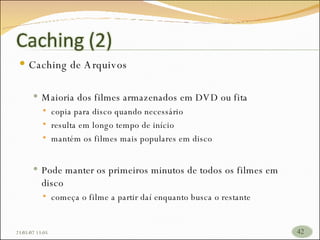 Caching de Arquivos Maioria dos filmes armazenados em DVD ou fita copia para disco quando necessário resulta em longo tempo de início  mantém os filmes mais populares em disco Pode manter os primeiros minutos de todos os filmes em disco começa o filme a partir daí enquanto busca o restante  26/05/09   17:23 