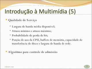Qualidade de Serviço Largura de banda média disponível; Atraso mínimo e atraso máximo; Probabilidade de perda de bit; Porção de uso da CPU, buffers de memória, capacidade de transferência de disco e largura de banda de rede. Algoritmo para controle de admissão 26/05/09   17:23 