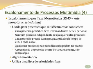 Escalonamento de Processos Multimídia (4)
 Escalonamento por Taxa Monotônica (RMS – rate
monotonic scheduling)
 Usado para processos que satisfaçam essas condições:
 Cada processo periódico deve terminar dentro de seu período;
 Nenhum processo é dependente de qualquer outro processo;
 Cada processo precisa da mesma quantidade de tempo de
CPU a cada surto;
 Quaisquer processos não periódicos não podem ter prazos;
 A preempção de processo ocorre instantaneamente, sem
sobrecargas.
 Algoritmo estático.
 Utiliza uma lista de prioridades fixas.
25
 